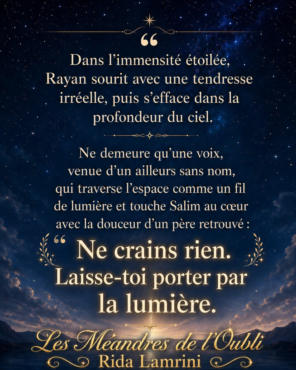 Dans l’immensité étoilée, Rayan sourit avec une tendresse irréelle, puis s’efface dans la profondeur du ciel. Ne demeure qu’une voix, venue d’un ailleurs sans nom, qui traverse l’espace comme un fil de lumière et touche Salim au cœur avec la douceur d’un père retrouvé : 'Ne crains rien. Laisse-toi porter par la lumière.' - Les Méandres de l’Oubli, Rida Lamrini