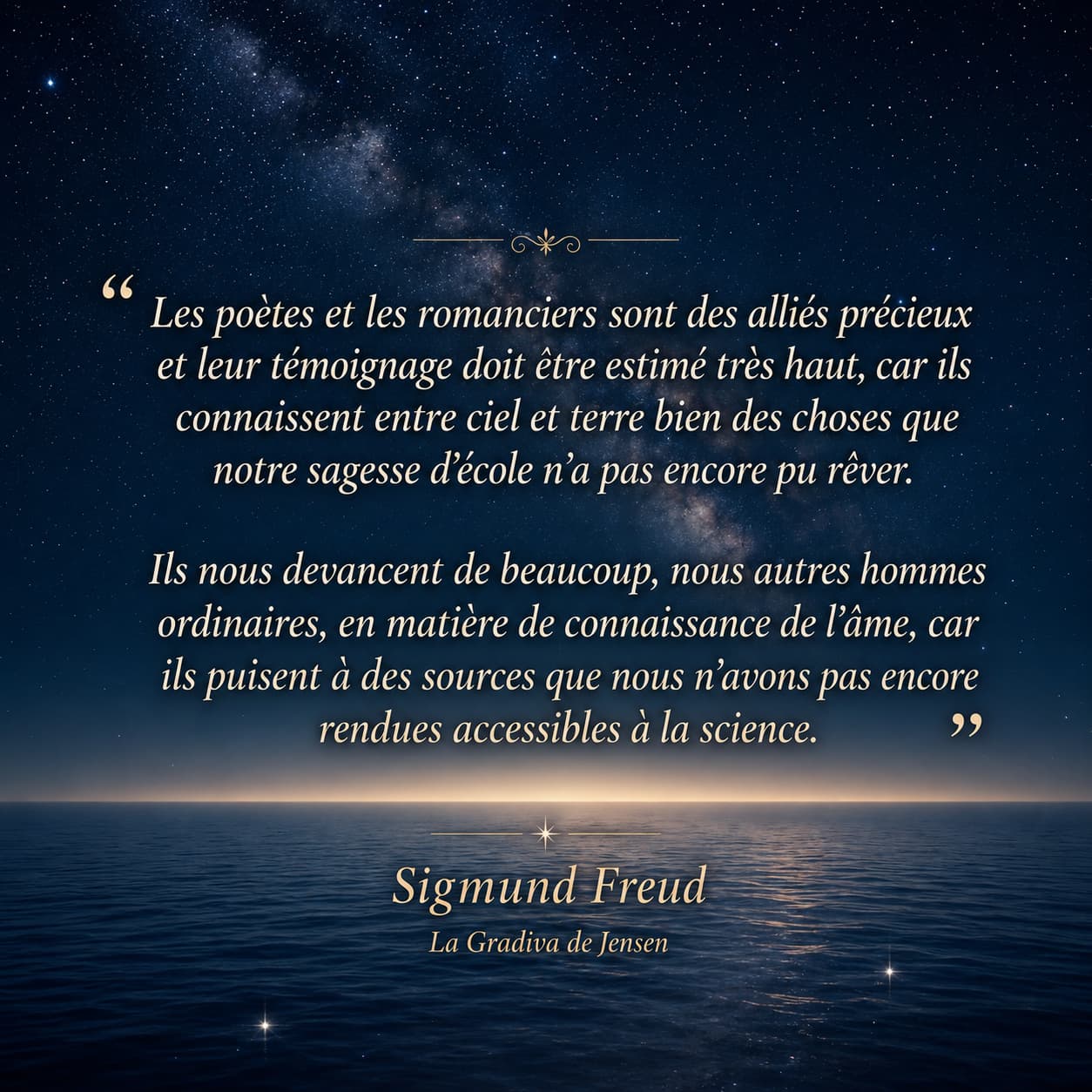 Les poètes et les romanciers sont des alliés précieux et leur témoignage doit être estimé très haut, car ils connaissent entre ciel et terre bien des choses que notre sagesse d'école n'a pas encore pu rêver. Ils nous devancent de beaucoup, nous autres hommes ordinaires, en matière de connaissance de l'âme, car ils puisent à des sources que nous n'avons pas encore rendues accessibles à la science. - Sigmund Freud, La Gradiva de Jensen